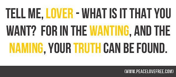 "Tell me, lover, what is it that you want?  For in the wanting, and the naming, your truth can be found". Jeanette LeBlanc