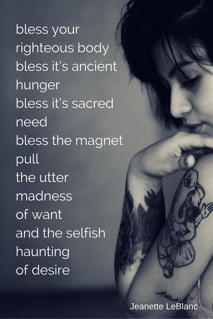 bless your righteous bodybless it’s ancient hungerbless it’s sacred needbless the magnet pullthe utter madnessof wantand the selfish hauntingof desire