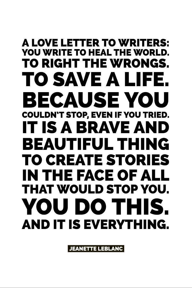 A Love Letter To Writers: You write to heal the world. To right the wrongs.  To save a life.  Because you couldn’t stop, even if you tried. It is a brave and beautiful thing to create stories in the face of all that would stop you. You do this. And it is everything.